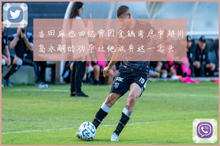 吉田麻也回忆曾因金钱考虑中超川岛永嗣的劝导让他放弃这一念头