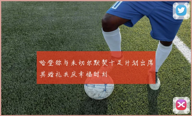 哈登称与米切尔默契十足计划出席其婚礼共庆幸福时刻