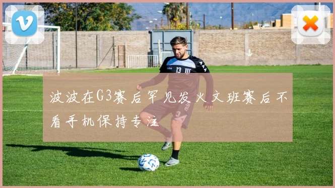 波波在G3赛后罕见发火文班赛后不看手机保持专注