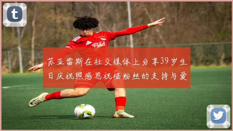 苏亚雷斯在社交媒体上分享39岁生日庆祝照感恩祝福粉丝的支持与爱护