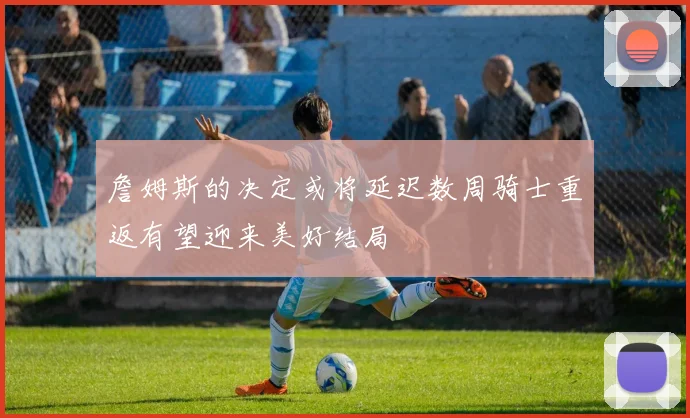 詹姆斯的决定或将延迟数周骑士重返有望迎来美好结局