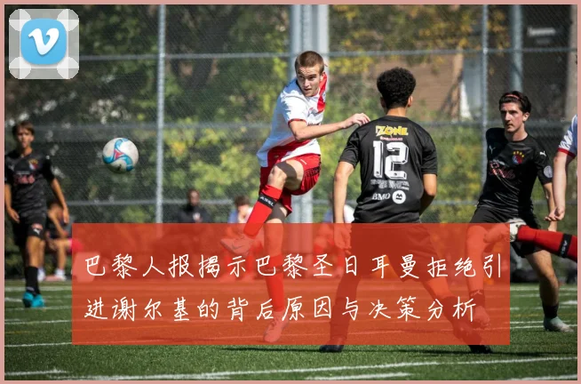 巴黎人报揭示巴黎圣日耳曼拒绝引进谢尔基的背后原因与决策分析