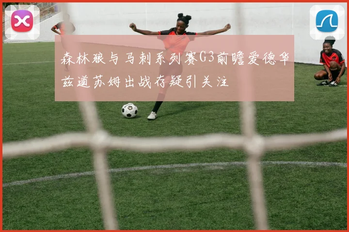 森林狼与马刺系列赛G3前瞻爱德华兹道苏姆出战存疑引关注