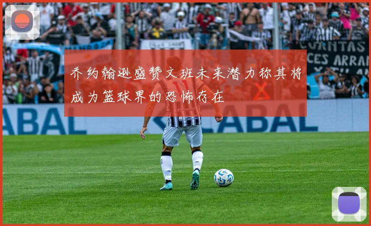 乔约翰逊盛赞文班未来潜力称其将成为篮球界的恐怖存在