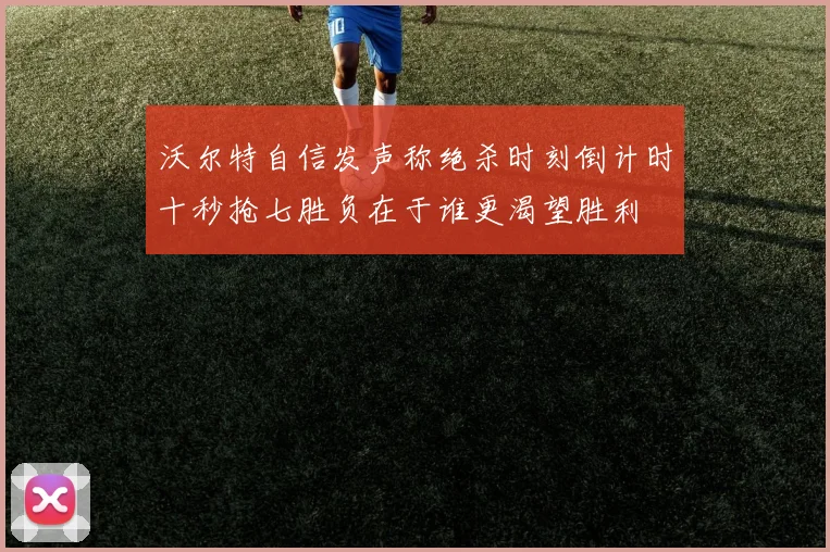 沃尔特自信发声称绝杀时刻倒计时十秒抢七胜负在于谁更渴望胜利