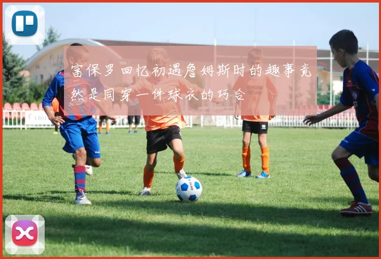 富保罗回忆初遇詹姆斯时的趣事竟然是同穿一件球衣的巧合