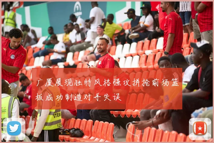 广厦展现独特风格强攻拼抢前场篮板成功制造对手失误