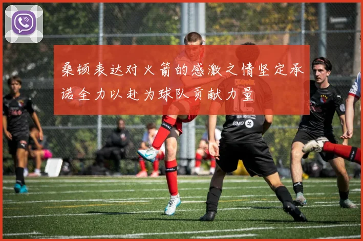桑顿表达对火箭的感激之情坚定承诺全力以赴为球队贡献力量