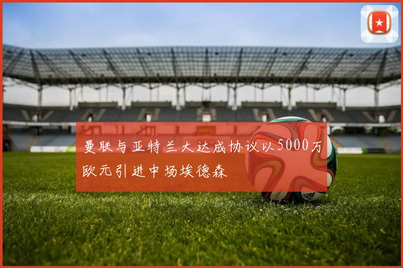 曼联与亚特兰大达成协议以5000万欧元引进中场埃德森