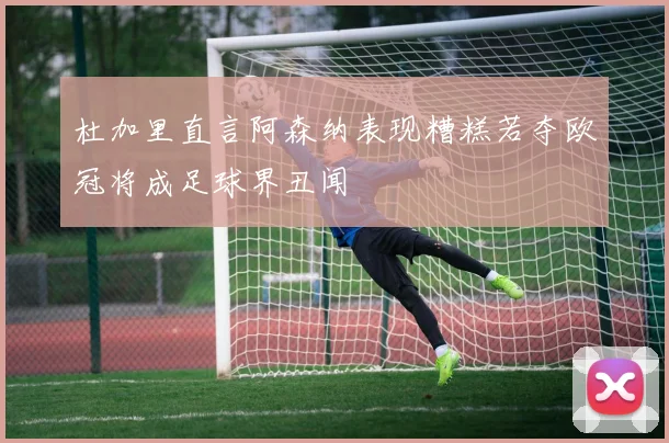 杜加里直言阿森纳表现糟糕若夺欧冠将成足球界丑闻