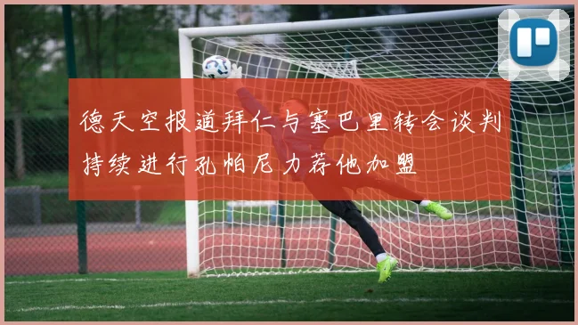 德天空报道拜仁与塞巴里转会谈判持续进行孔帕尼力荐他加盟