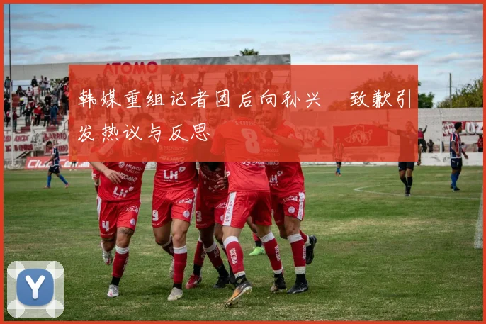 韩媒重组记者团后向孙兴慜致歉引发热议与反思
