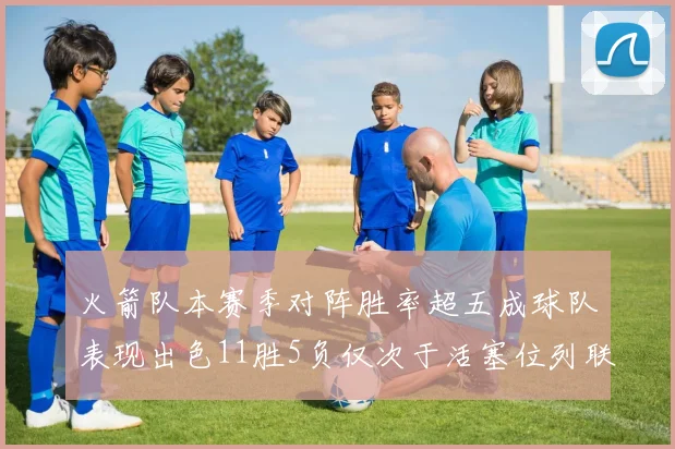 火箭队本赛季对阵胜率超五成球队表现出色11胜5负仅次于活塞位列联盟第二