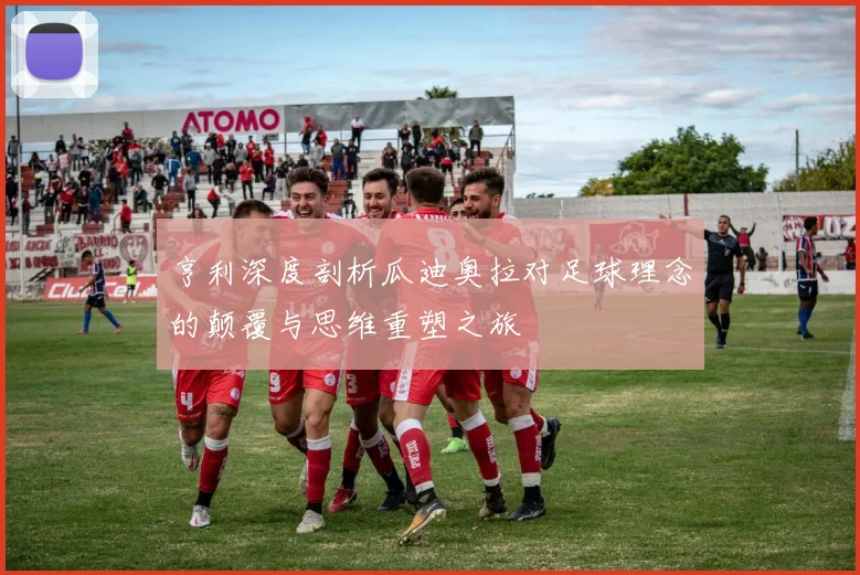 亨利深度剖析瓜迪奥拉对足球理念的颠覆与思维重塑之旅