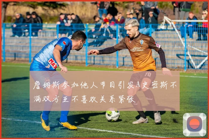 詹姆斯参加他人节目引发A史密斯不满双方互不喜欢关系紧张