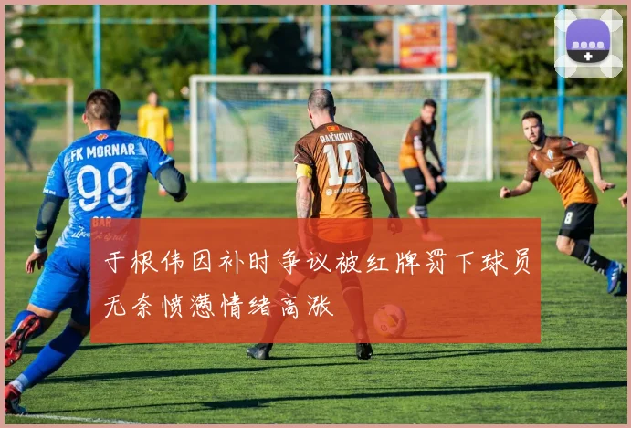 于根伟因补时争议被红牌罚下球员无奈愤懑情绪高涨