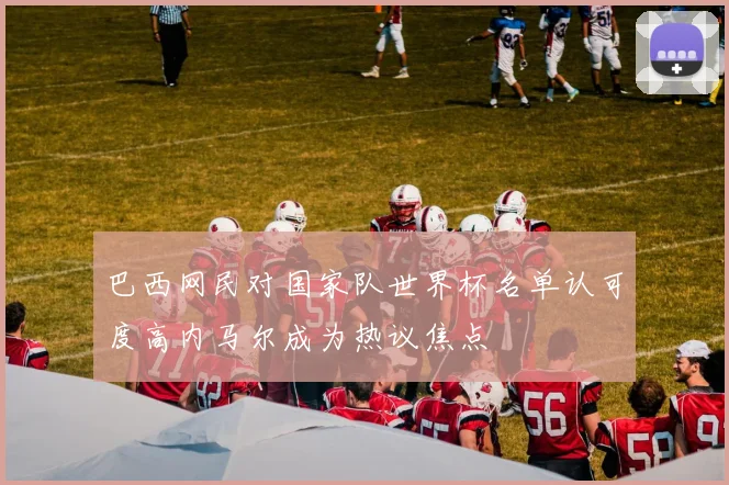 巴西网民对国家队世界杯名单认可度高内马尔成为热议焦点